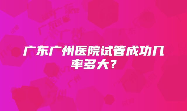 广东广州医院试管成功几率多大?