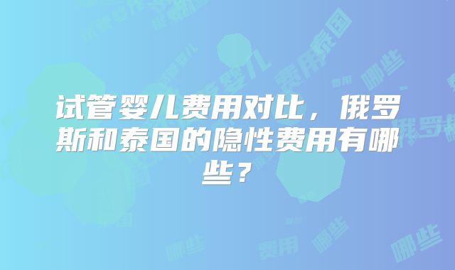 试管婴儿费用对比,俄罗斯和泰国的隐性费用有哪些?