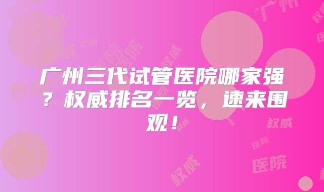 广州三代试管医院哪家强？权威排名一览，速来围观！