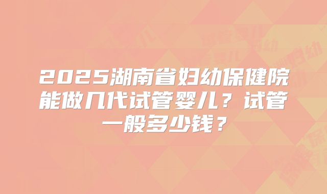 2025湖南省妇幼保健院能做几代试管婴儿？试管一般多少钱？