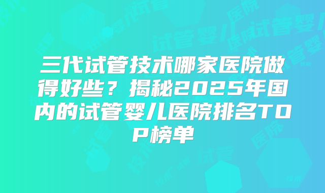 三代试管技术哪家医院做得好些？揭秘2025年国内的试管婴儿医院排名TOP榜单