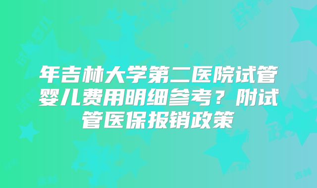 年吉林大学第二医院试管婴儿费用明细参考?附试管医保报销政策