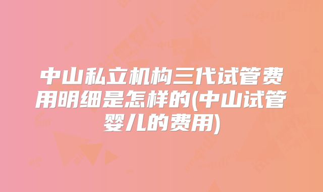 中山私立机构三代试管费用明细是怎样的(中山试管婴儿的费用)