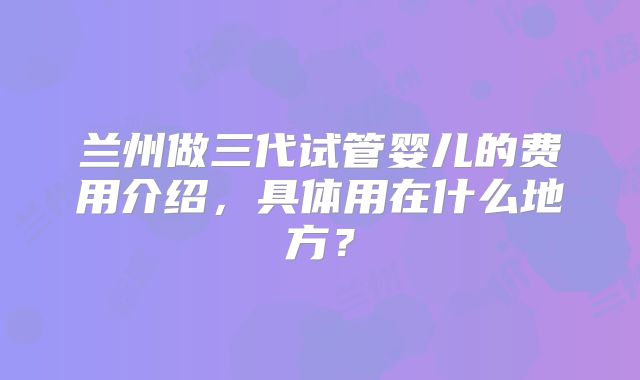 兰州做三代试管婴儿的费用介绍，具体用在什么地方？