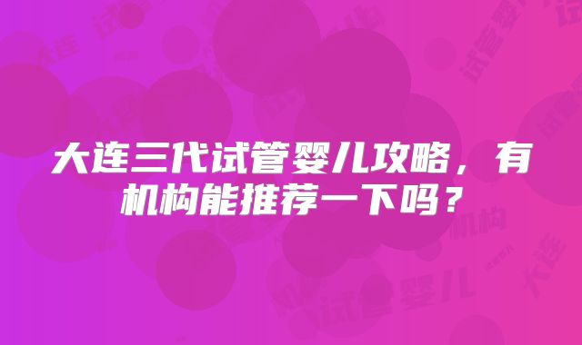 大连三代试管婴儿攻略，有机构能推荐一下吗？