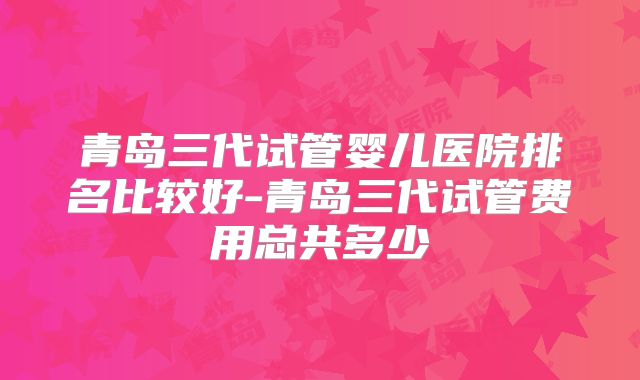 青岛三代试管婴儿医院排名比较好-青岛三代试管费用总共多少