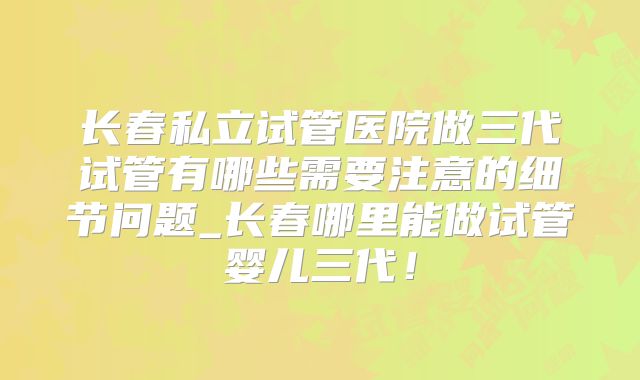 长春私立试管医院做三代试管有哪些需要注意的细节问题_长春哪里能做试管婴儿三代！