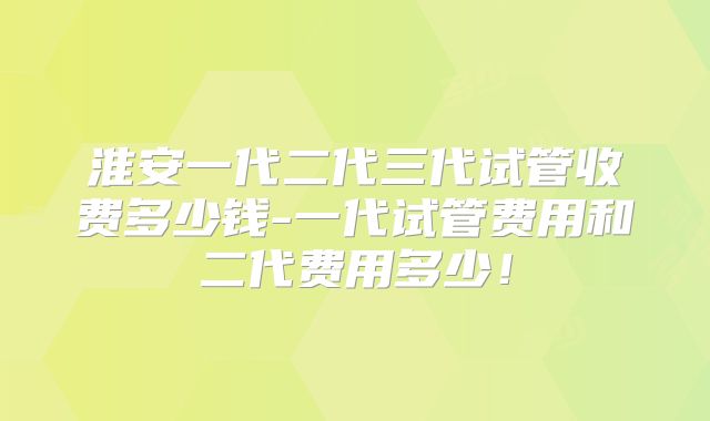 淮安一代二代三代试管收费多少钱-一代试管费用和二代费用多少！