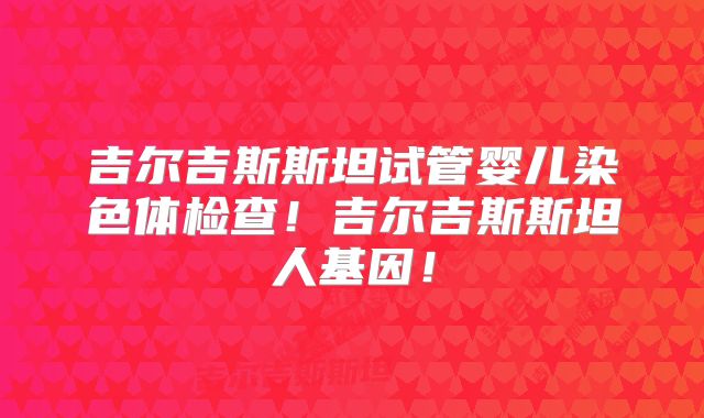 吉尔吉斯斯坦试管婴儿染色体检查！吉尔吉斯斯坦人基因！