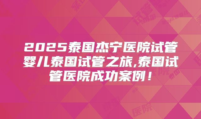 2025泰国杰宁医院试管婴儿泰国试管之旅,泰国试管医院成功案例!