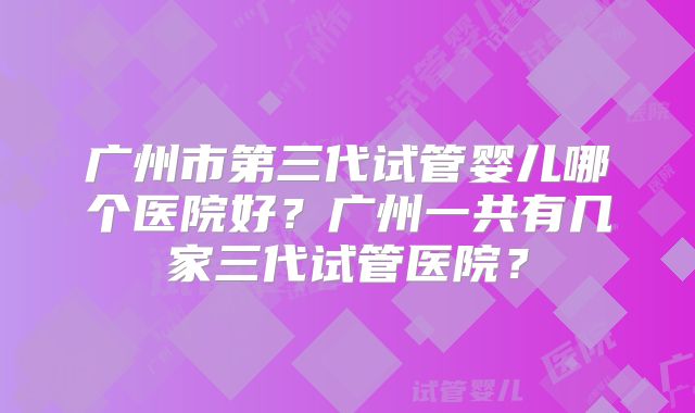 广州市第三代试管婴儿哪个医院好？广州一共有几家三代试管医院？