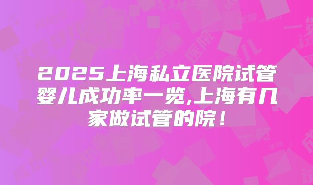 2025上海私立医院试管婴儿成功率一览,上海有几家做试管的院！