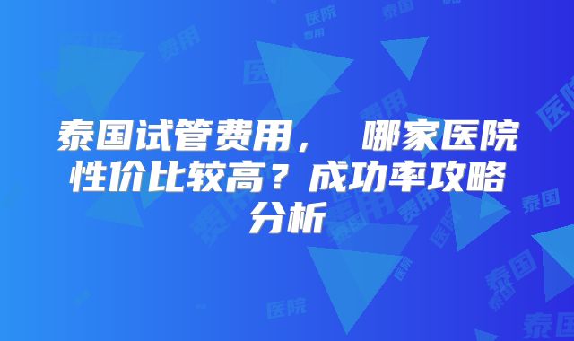 泰国试管费用， 哪家医院性价比较高？成功率攻略分析