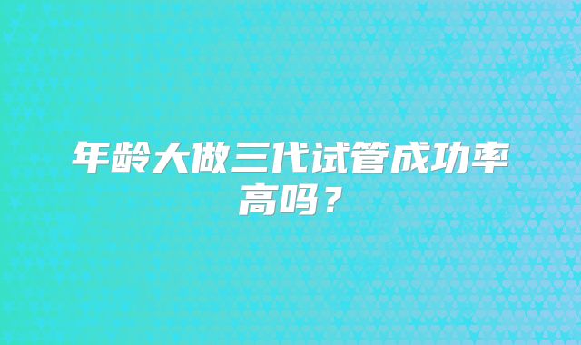 年龄大做三代试管成功率高吗？