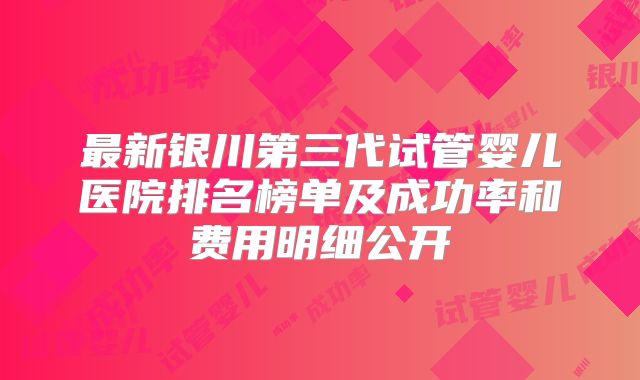 最新银川第三代试管婴儿医院排名榜单及成功率和费用明细公开