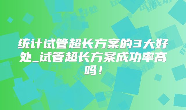 统计试管超长方案的3大好处_试管超长方案成功率高吗!