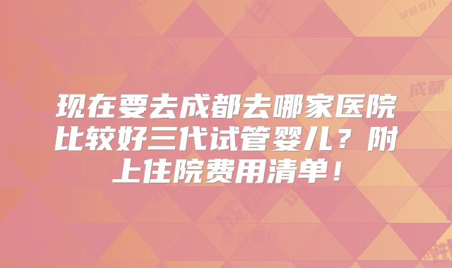 现在要去成都去哪家医院比较好三代试管婴儿?附上住院费用清单!