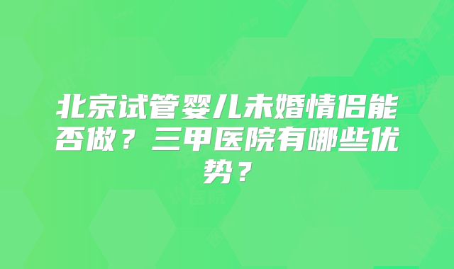 北京试管婴儿未婚情侣能否做？三甲医院有哪些优势？