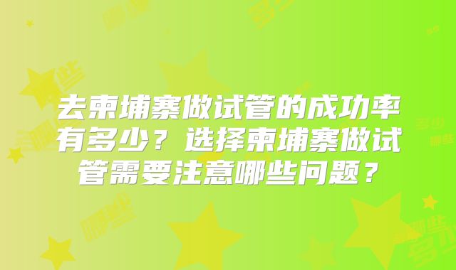 去柬埔寨做试管的成功率有多少?选择柬埔寨做试管需要注意哪些问题?