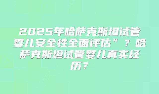 2025年哈萨克斯坦试管婴儿安全性全面评估”？哈萨克斯坦试管婴儿真实经历？