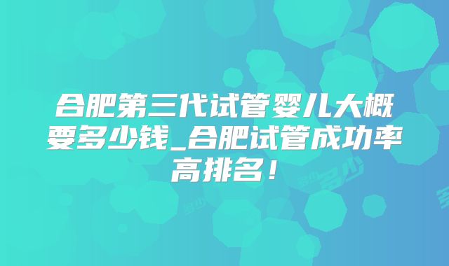 合肥第三代试管婴儿大概要多少钱_合肥试管成功率高排名！
