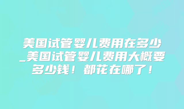 美国试管婴儿费用在多少_美国试管婴儿费用大概要多少钱！都花在哪了！