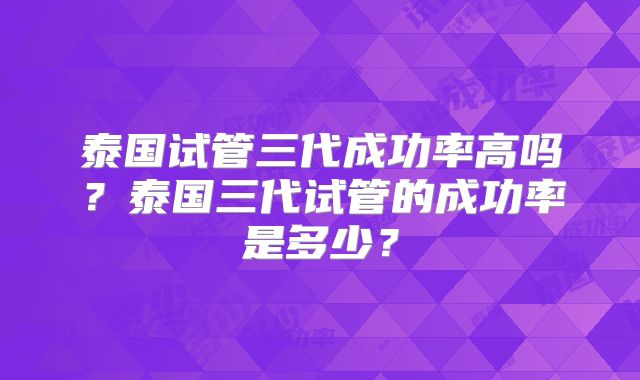 泰国试管三代成功率高吗？泰国三代试管的成功率是多少？