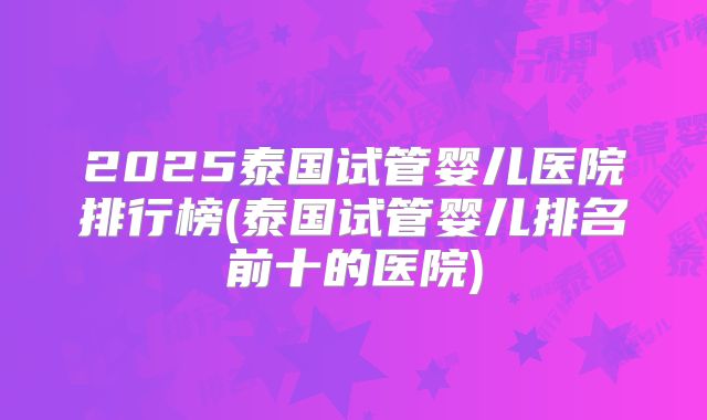 2025泰国试管婴儿医院排行榜(泰国试管婴儿排名前十的医院)