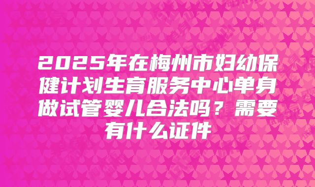 2025年在梅州市妇幼保健计划生育服务中心单身做试管婴儿合法吗？需要有什么证件