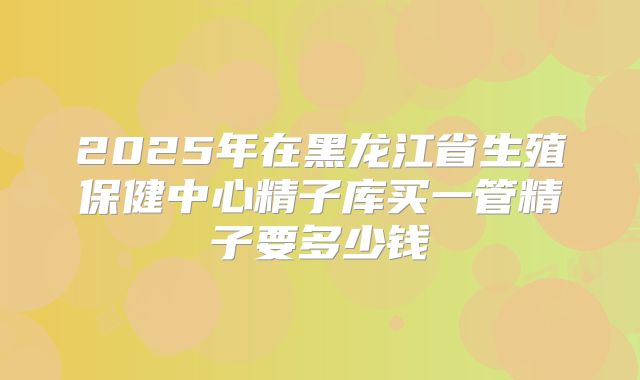 2025年在黑龙江省生殖保健中心精子库买一管精子要多少钱
