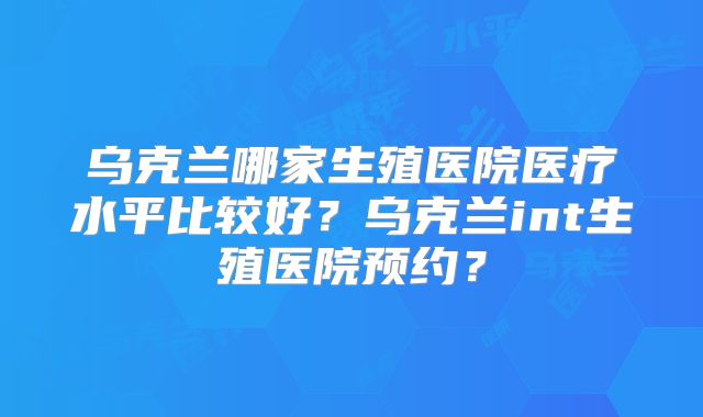 乌克兰哪家生殖医院医疗水平比较好？乌克兰int生殖医院预约？