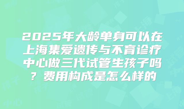 2025年大龄单身可以在上海集爱遗传与不育诊疗中心做三代试管生孩子吗？费用构成是怎么样的