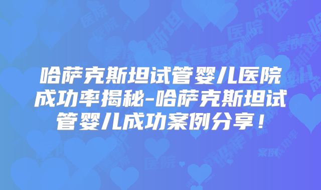 哈萨克斯坦试管婴儿医院成功率揭秘-哈萨克斯坦试管婴儿成功案例分享！