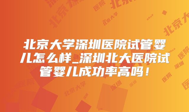 北京大学深圳医院试管婴儿怎么样_深圳北大医院试管婴儿成功率高吗！