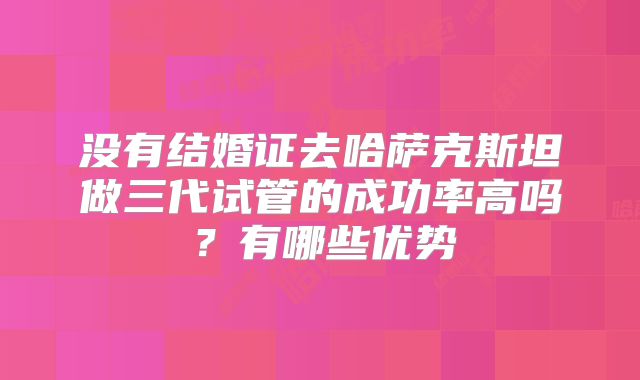 没有结婚证去哈萨克斯坦做三代试管的成功率高吗?有哪些优势