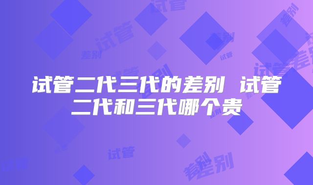 试管二代三代的差别 试管二代和三代哪个贵