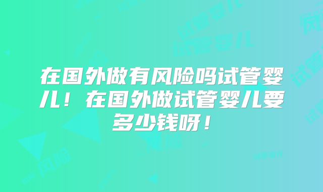 在国外做有风险吗试管婴儿！在国外做试管婴儿要多少钱呀！