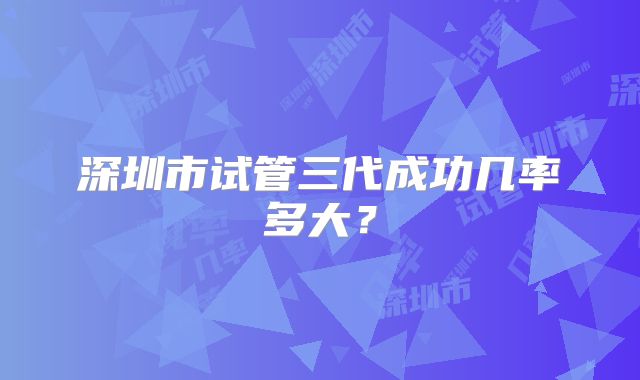 深圳市试管三代成功几率多大?