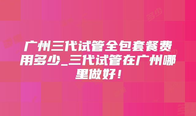 广州三代试管全包套餐费用多少_三代试管在广州哪里做好！