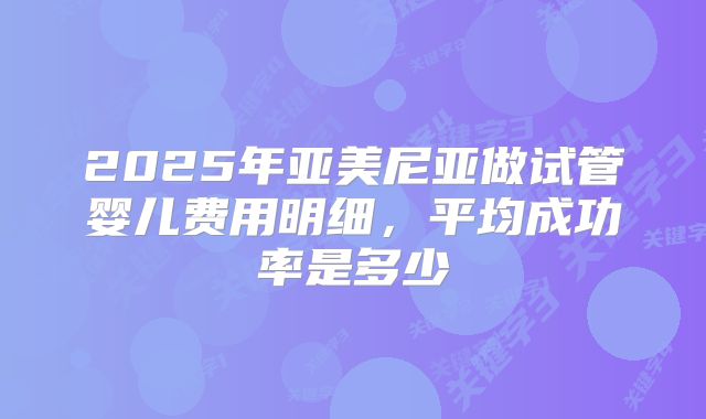 2025年亚美尼亚做试管婴儿费用明细,平均成功率是多少