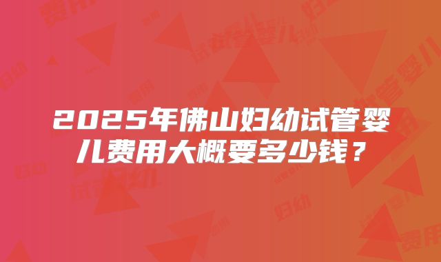 2025年佛山妇幼试管婴儿费用大概要多少钱？