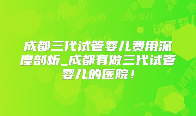 成都三代试管婴儿费用深度剖析_成都有做三代试管婴儿的医院！