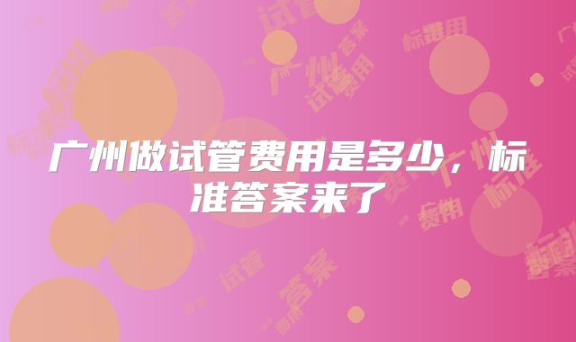 广州做试管费用是多少，标准答案来了