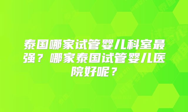 泰国哪家试管婴儿科室最强？哪家泰国试管婴儿医院好呢？