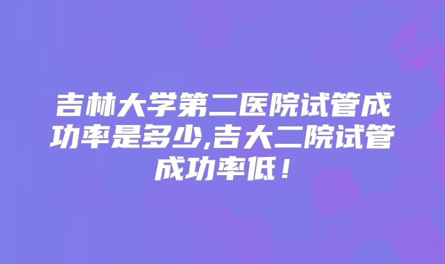 吉林大学第二医院试管成功率是多少,吉大二院试管成功率低!