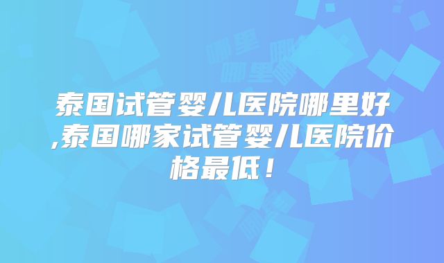 泰国试管婴儿医院哪里好,泰国哪家试管婴儿医院价格最低！
