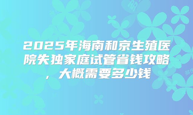 2025年海南和京生殖医院失独家庭试管省钱攻略，大概需要多少钱