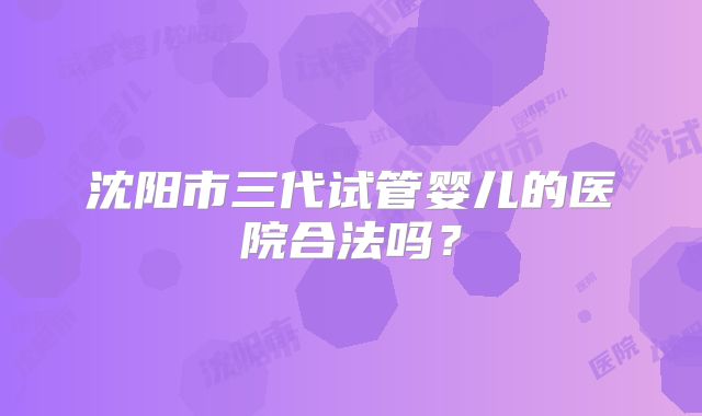 沈阳市三代试管婴儿的医院合法吗？