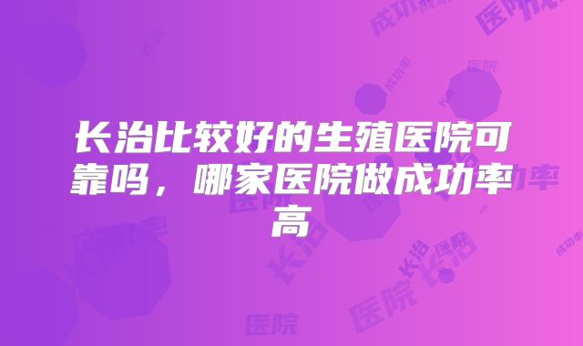 长治比较好的生殖医院可靠吗，哪家医院做成功率高