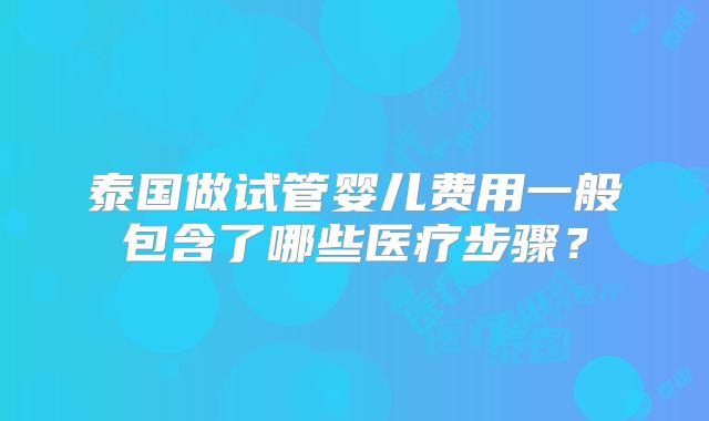 泰国做试管婴儿费用一般包含了哪些医疗步骤?
